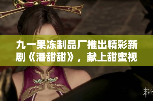 九一果冻制品厂推出精彩新剧《潘甜甜》，献上甜蜜视听盛宴