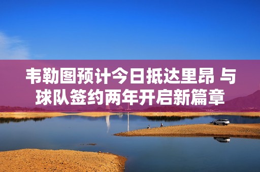 韦勒图预计今日抵达里昂 与球队签约两年开启新篇章