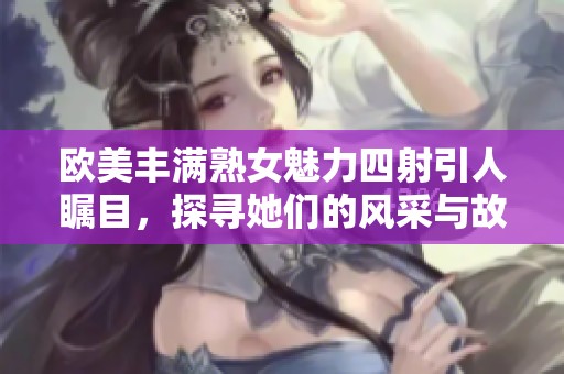 欧美丰满熟女魅力四射引人瞩目，探寻她们的风采与故事