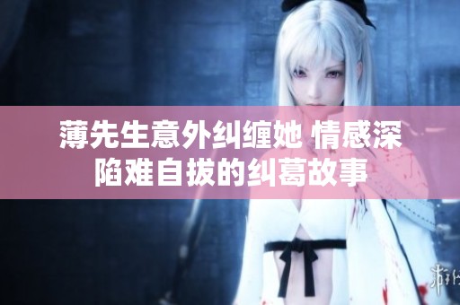 薄先生意外纠缠她 情感深陷难自拔的纠葛故事