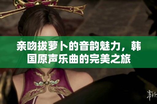 亲吻拔萝卜的音韵魅力，韩国原声乐曲的完美之旅