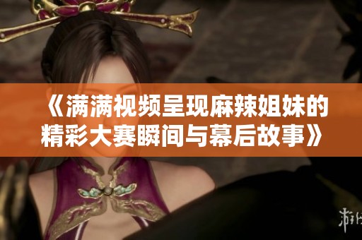 《满满视频呈现麻辣姐妹的精彩大赛瞬间与幕后故事》