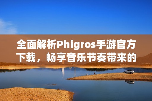全面解析Phigros手游官方下载，畅享音乐节奏带来的乐趣