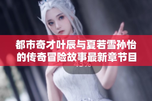 都市奇才叶辰与夏若雪孙怡的传奇冒险故事最新章节目录