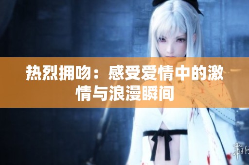 热烈拥吻：感受爱情中的激情与浪漫瞬间