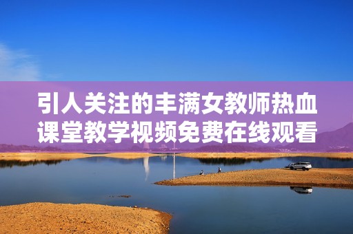 引人关注的丰满女教师热血课堂教学视频免费在线观看
