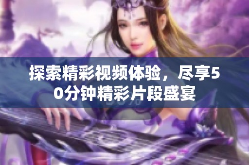 探索精彩视频体验，尽享50分钟精彩片段盛宴
