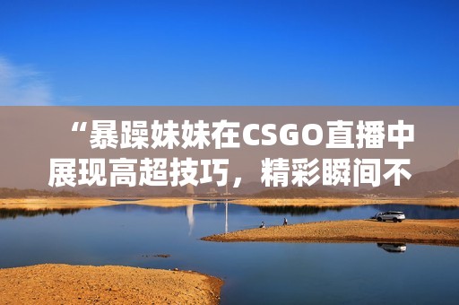 “暴躁妹妹在CSGO直播中展现高超技巧，精彩瞬间不断”