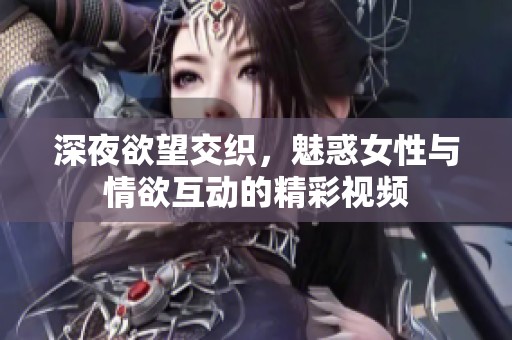 深夜欲望交织，魅惑女性与情欲互动的精彩视频