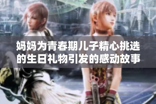 妈妈为青春期儿子精心挑选的生日礼物引发的感动故事