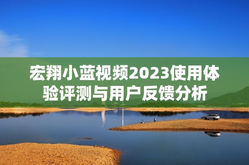 宏翔小蓝视频2023使用体验评测与用户反馈分析