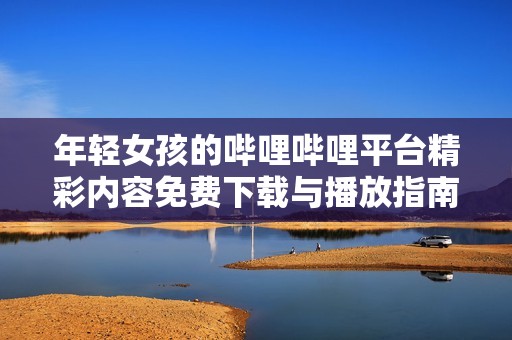 年轻女孩的哔哩哔哩平台精彩内容免费下载与播放指南