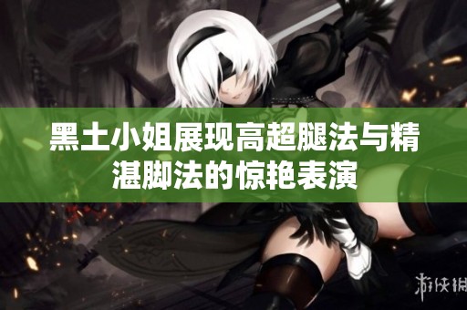 黑土小姐展现高超腿法与精湛脚法的惊艳表演