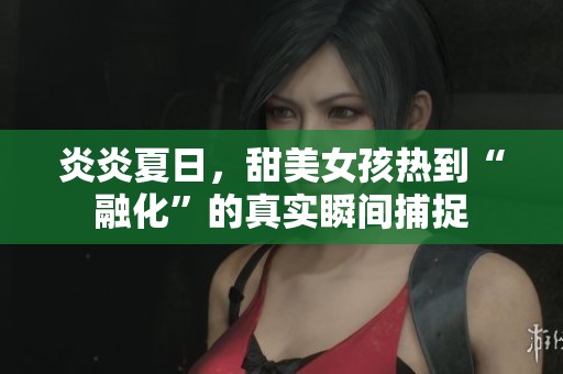 炎炎夏日，甜美女孩热到“融化”的真实瞬间捕捉