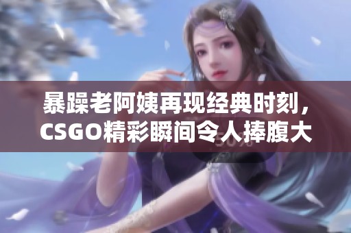 暴躁老阿姨再现经典时刻，CSGO精彩瞬间令人捧腹大笑
