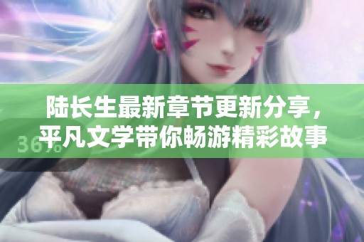 陆长生最新章节更新分享，平凡文学带你畅游精彩故事