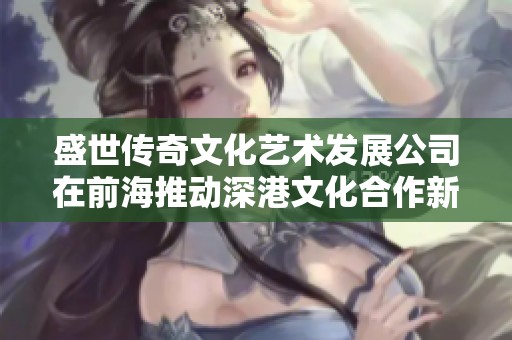 盛世传奇文化艺术发展公司在前海推动深港文化合作新篇章