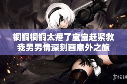 铜铜铜铜太疼了宝宝赶紧救我男男情深刻画意外之旅