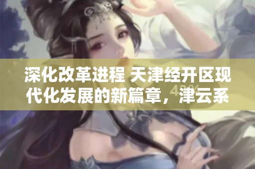 深化改革进程 天津经开区现代化发展的新篇章，津云系列访谈首期聚焦