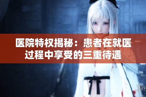 医院特权揭秘：患者在就医过程中享受的三重待遇
