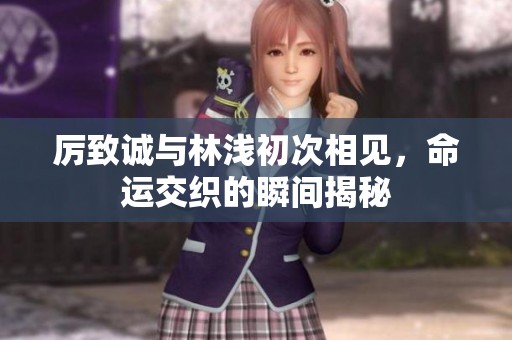厉致诚与林浅初次相见，命运交织的瞬间揭秘