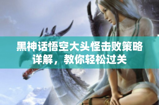 黑神话悟空大头怪击败策略详解，教你轻松过关