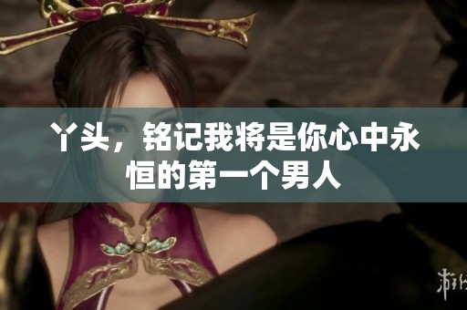 丫头，铭记我将是你心中永恒的第一个男人
