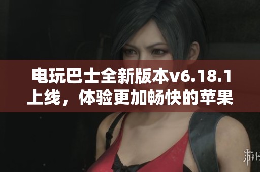 电玩巴士全新版本v6.18.1上线，体验更加畅快的苹果安卓游戏世界