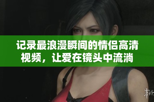 记录最浪漫瞬间的情侣高清视频，让爱在镜头中流淌