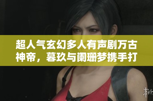 超人气玄幻多人有声剧万古神帝，暮玖与阑珊梦携手打造华丽盛宴