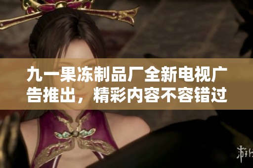 九一果冻制品厂全新电视广告推出，精彩内容不容错过