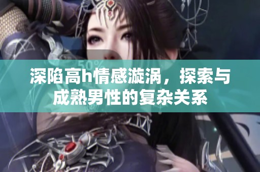 深陷高h情感漩涡，探索与成熟男性的复杂关系