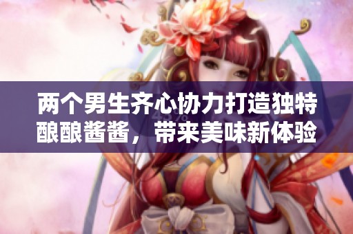 两个男生齐心协力打造独特酿酿酱酱，带来美味新体验