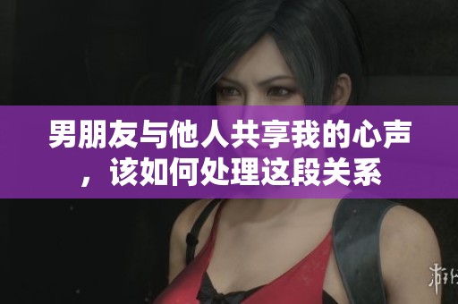 男朋友与他人共享我的心声，该如何处理这段关系