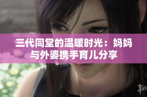 三代同堂的温暖时光：妈妈与外婆携手育儿分享