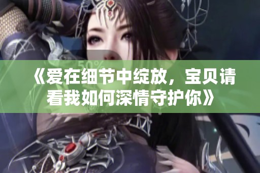 《爱在细节中绽放，宝贝请看我如何深情守护你》