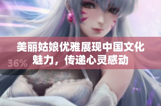 美丽姑娘优雅展现中国文化魅力，传递心灵感动