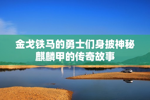 金戈铁马的勇士们身披神秘麒麟甲的传奇故事