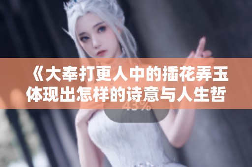 《大奉打更人中的插花弄玉体现出怎样的诗意与人生哲理》