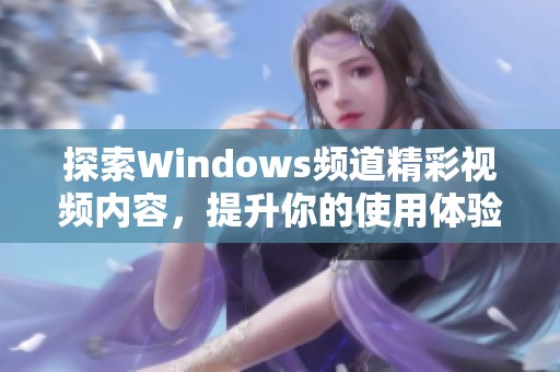 探索Windows频道精彩视频内容，提升你的使用体验与技巧