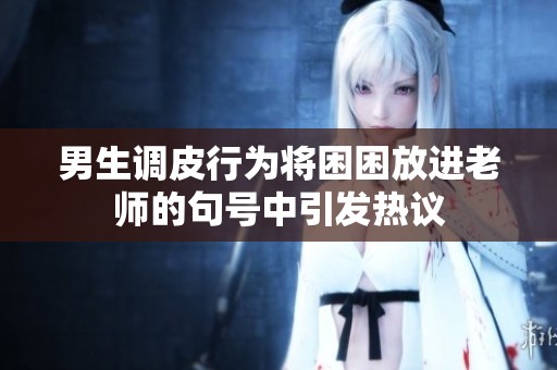 男生调皮行为将困困放进老师的句号中引发热议