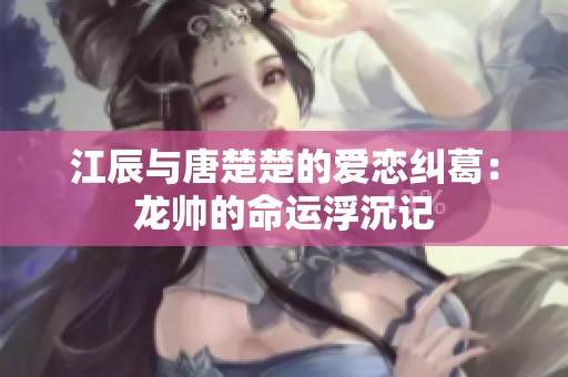 江辰与唐楚楚的爱恋纠葛：龙帅的命运浮沉记