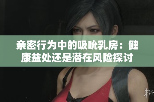 亲密行为中的吸吮乳房：健康益处还是潜在风险探讨
