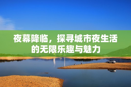 夜幕降临，探寻城市夜生活的无限乐趣与魅力