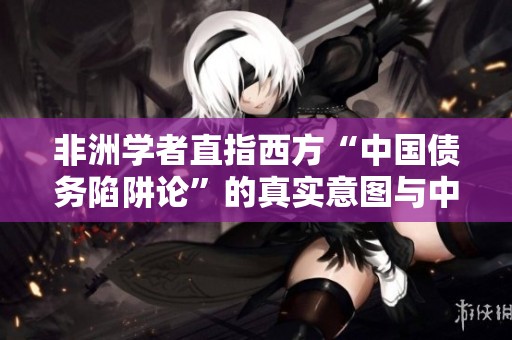 非洲学者直指西方“中国债务陷阱论”的真实意图与中非关系的坚韧性