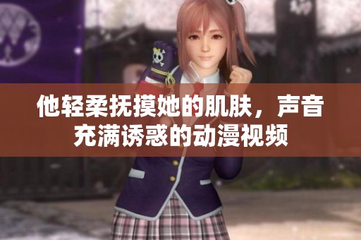 他轻柔抚摸她的肌肤，声音充满诱惑的动漫视频