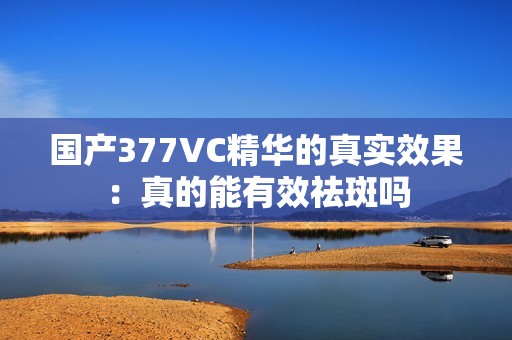 国产377VC精华的真实效果：真的能有效祛斑吗