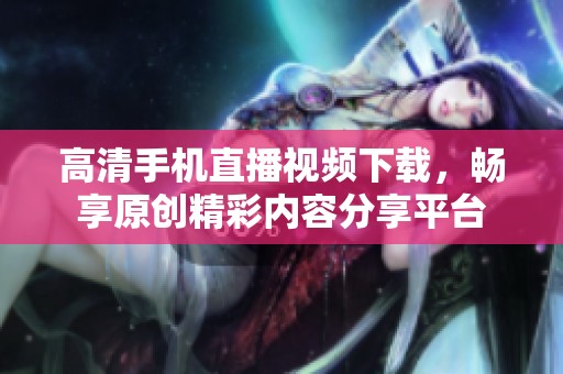高清手机直播视频下载，畅享原创精彩内容分享平台