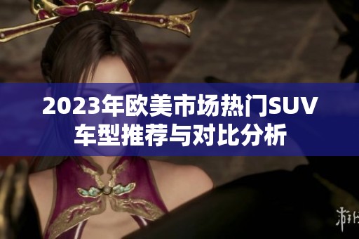 2023年欧美市场热门SUV车型推荐与对比分析