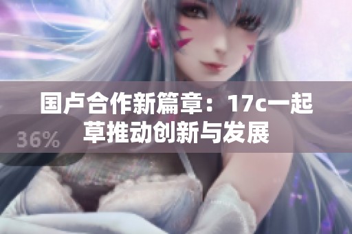 国卢合作新篇章：17c一起草推动创新与发展
